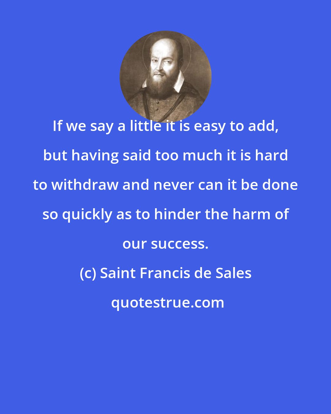 Saint Francis de Sales: If we say a little it is easy to add, but having said too much it is hard to withdraw and never can it be done so quickly as to hinder the harm of our success.