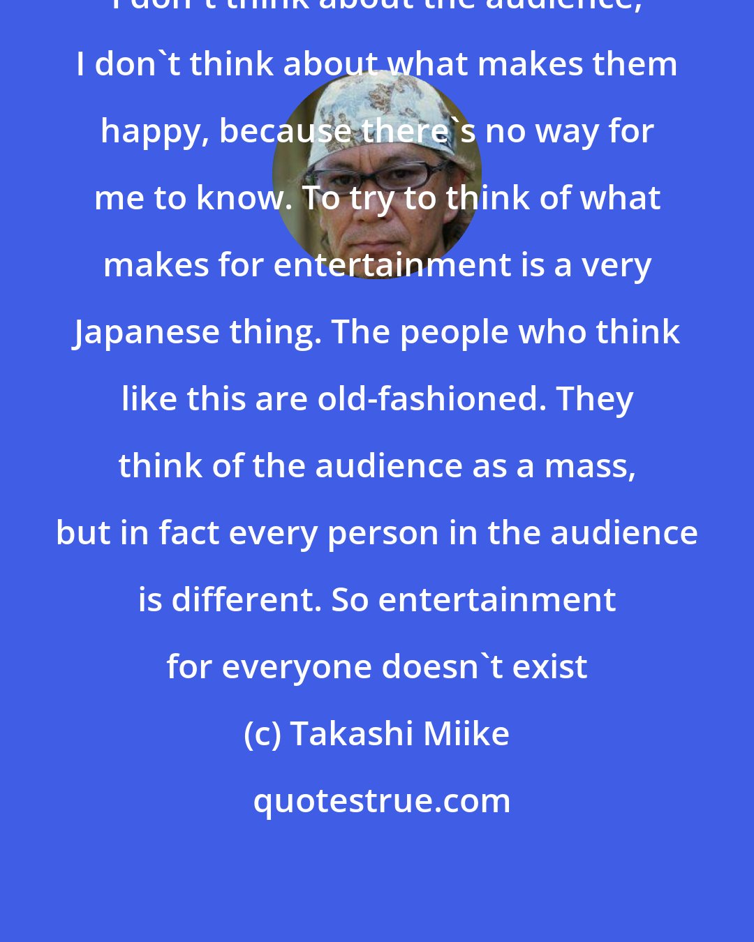 Takashi Miike: I don't think about the audience, I don't think about what makes them happy, because there's no way for me to know. To try to think of what makes for entertainment is a very Japanese thing. The people who think like this are old-fashioned. They think of the audience as a mass, but in fact every person in the audience is different. So entertainment for everyone doesn't exist