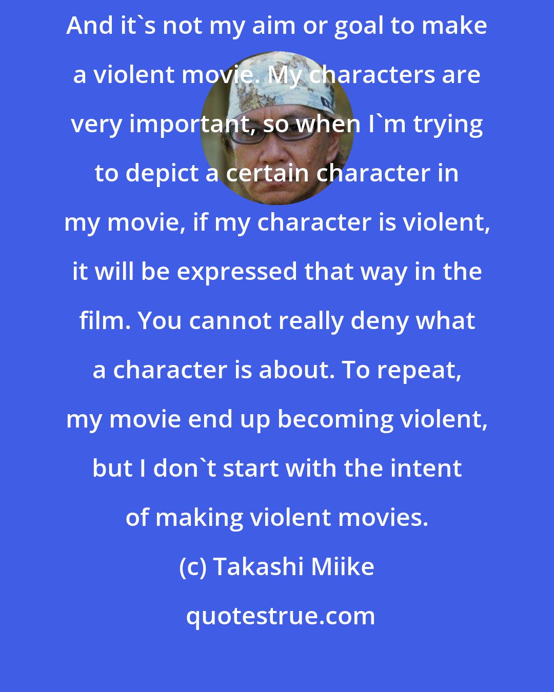 Takashi Miike: I'm not a big fan of violent movies, it's not something I like to watch. And it's not my aim or goal to make a violent movie. My characters are very important, so when I'm trying to depict a certain character in my movie, if my character is violent, it will be expressed that way in the film. You cannot really deny what a character is about. To repeat, my movie end up becoming violent, but I don't start with the intent of making violent movies.