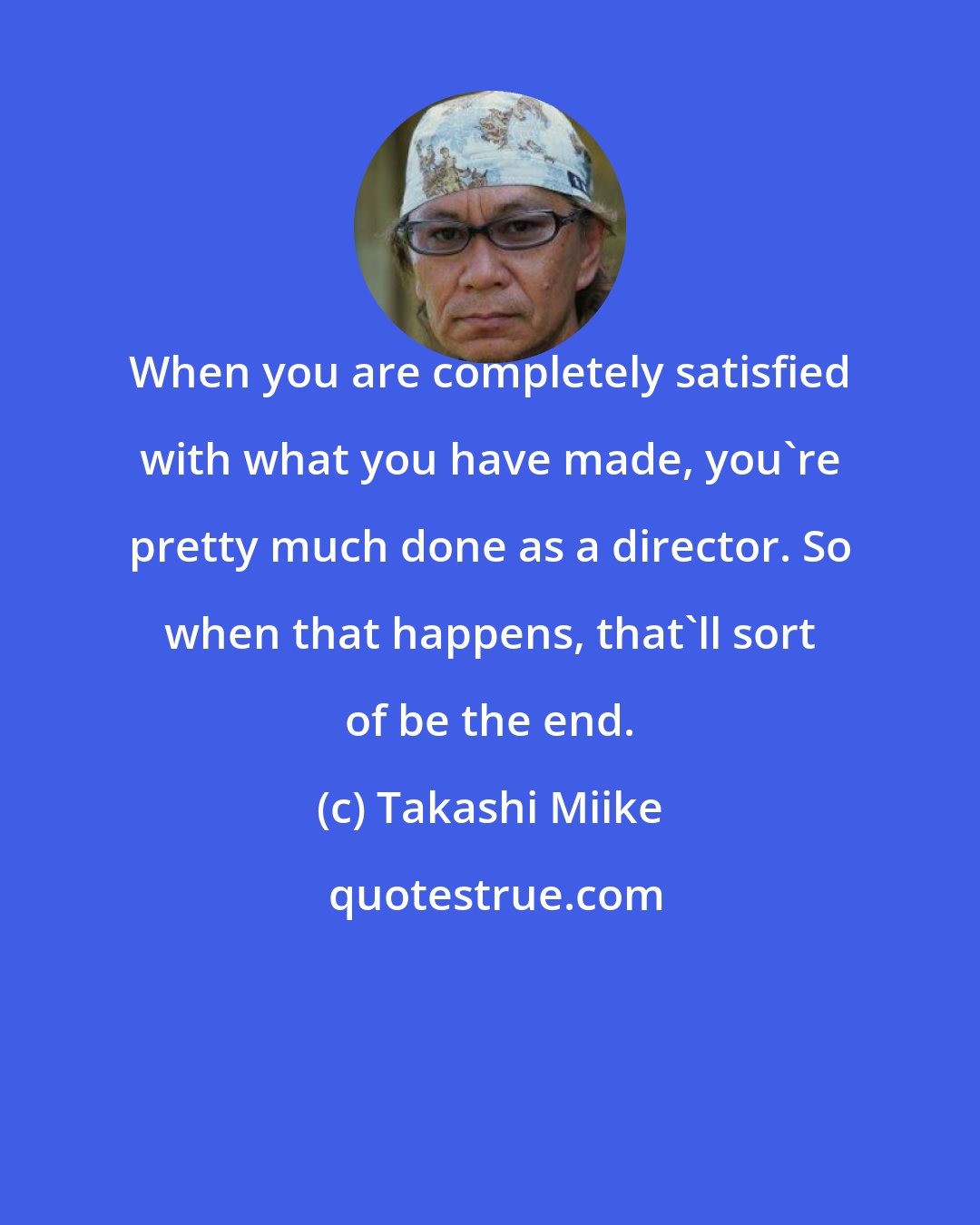 Takashi Miike: When you are completely satisfied with what you have made, you're pretty much done as a director. So when that happens, that'll sort of be the end.