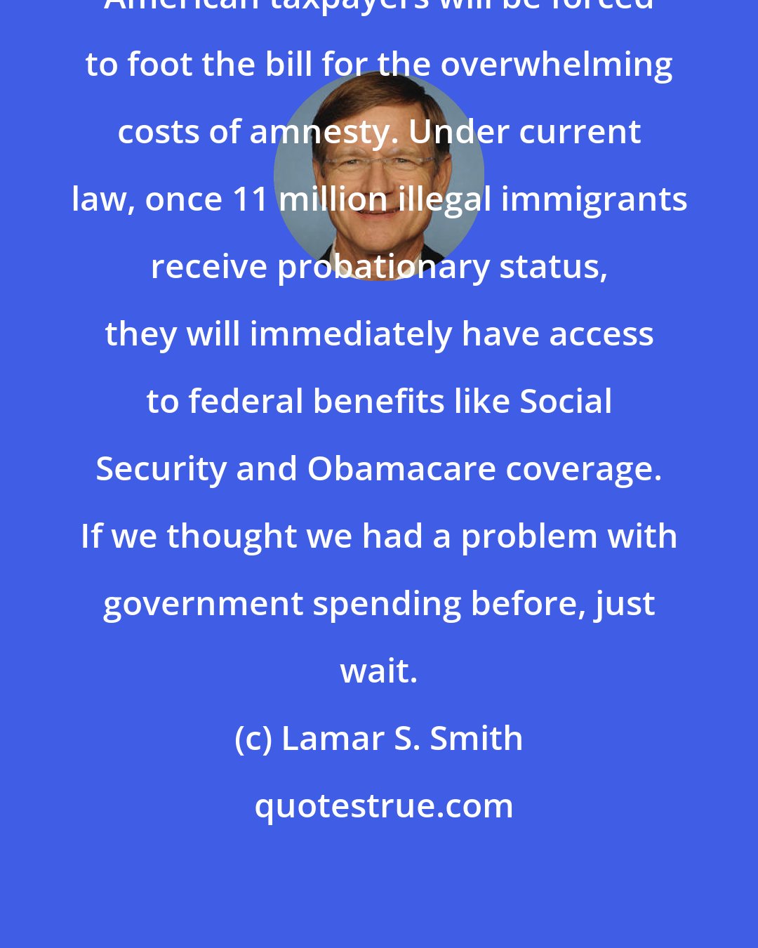 Lamar S. Smith: American taxpayers will be forced to foot the bill for the overwhelming costs of amnesty. Under current law, once 11 million illegal immigrants receive probationary status, they will immediately have access to federal benefits like Social Security and Obamacare coverage. If we thought we had a problem with government spending before, just wait.