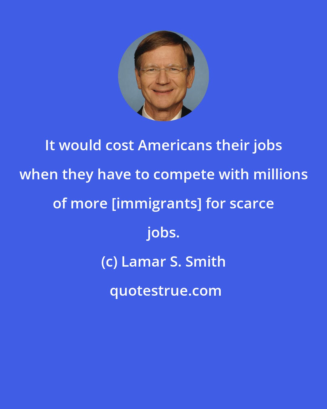 Lamar S. Smith: It would cost Americans their jobs when they have to compete with millions of more [immigrants] for scarce jobs.