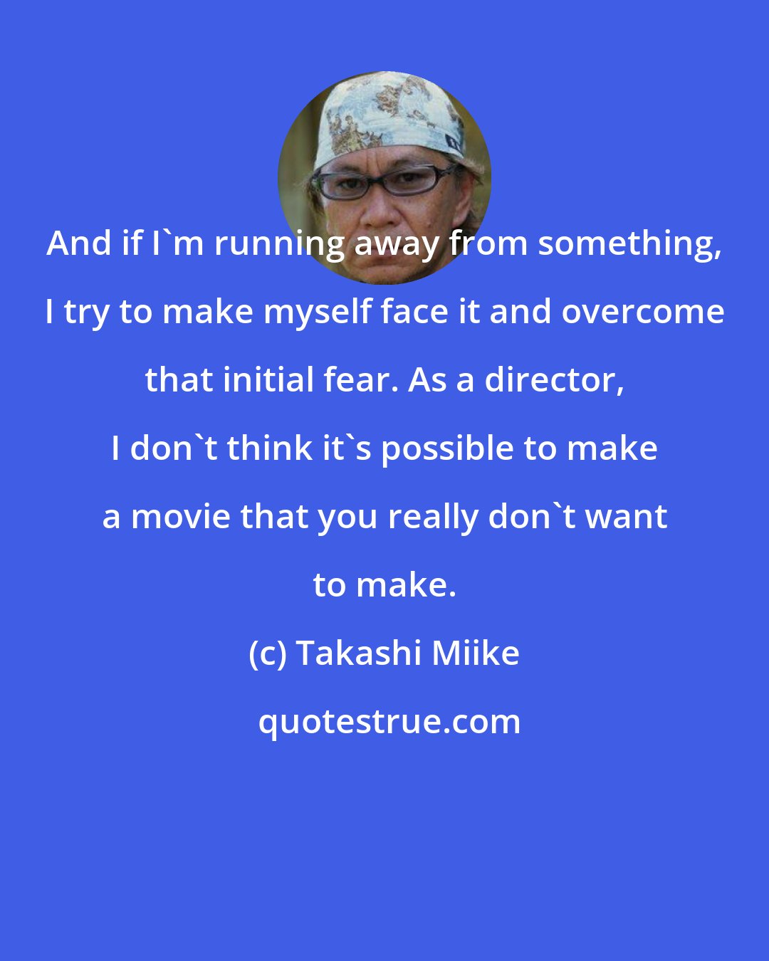 Takashi Miike: And if I'm running away from something, I try to make myself face it and overcome that initial fear. As a director, I don't think it's possible to make a movie that you really don't want to make.