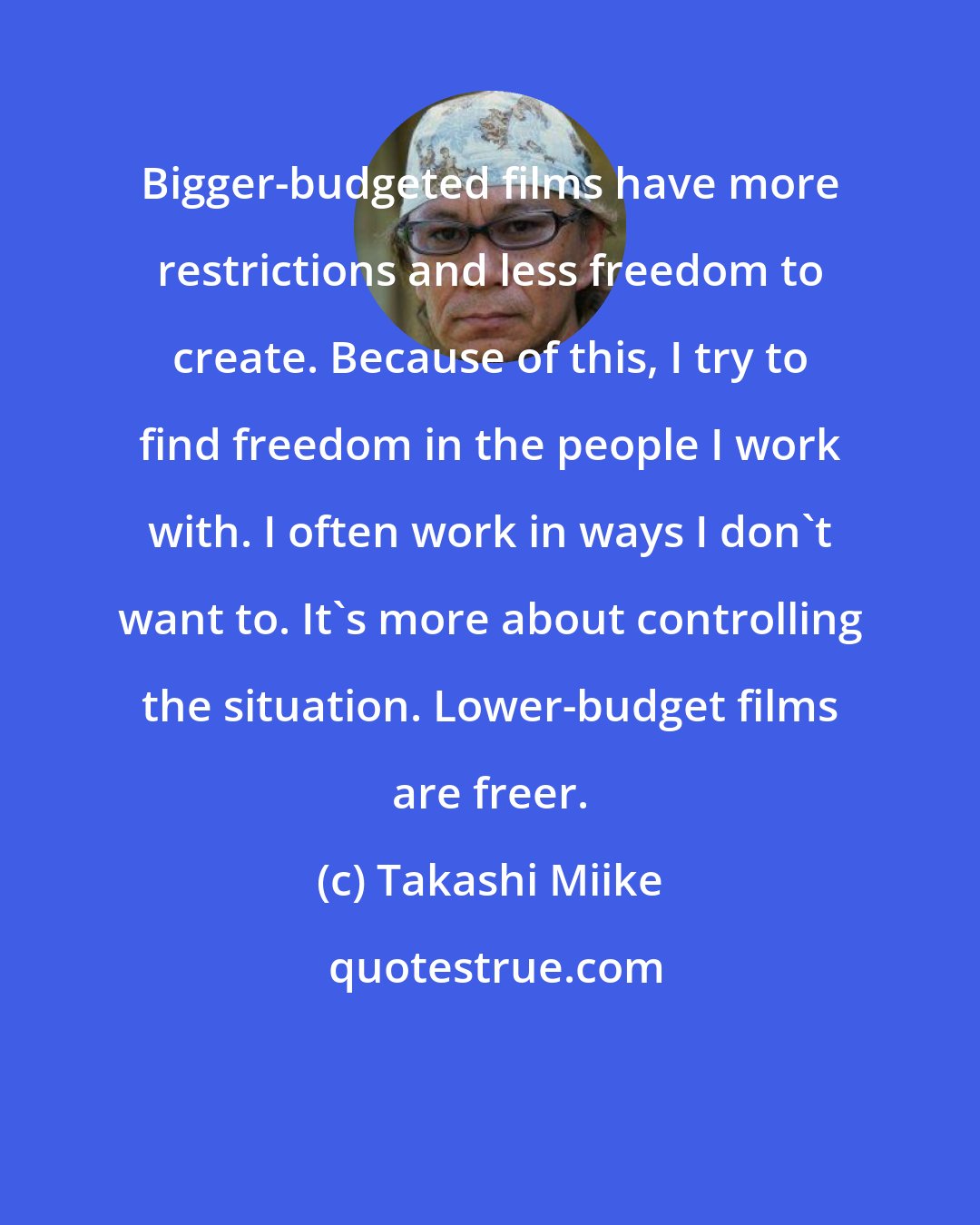 Takashi Miike: Bigger-budgeted films have more restrictions and less freedom to create. Because of this, I try to find freedom in the people I work with. I often work in ways I don't want to. It's more about controlling the situation. Lower-budget films are freer.