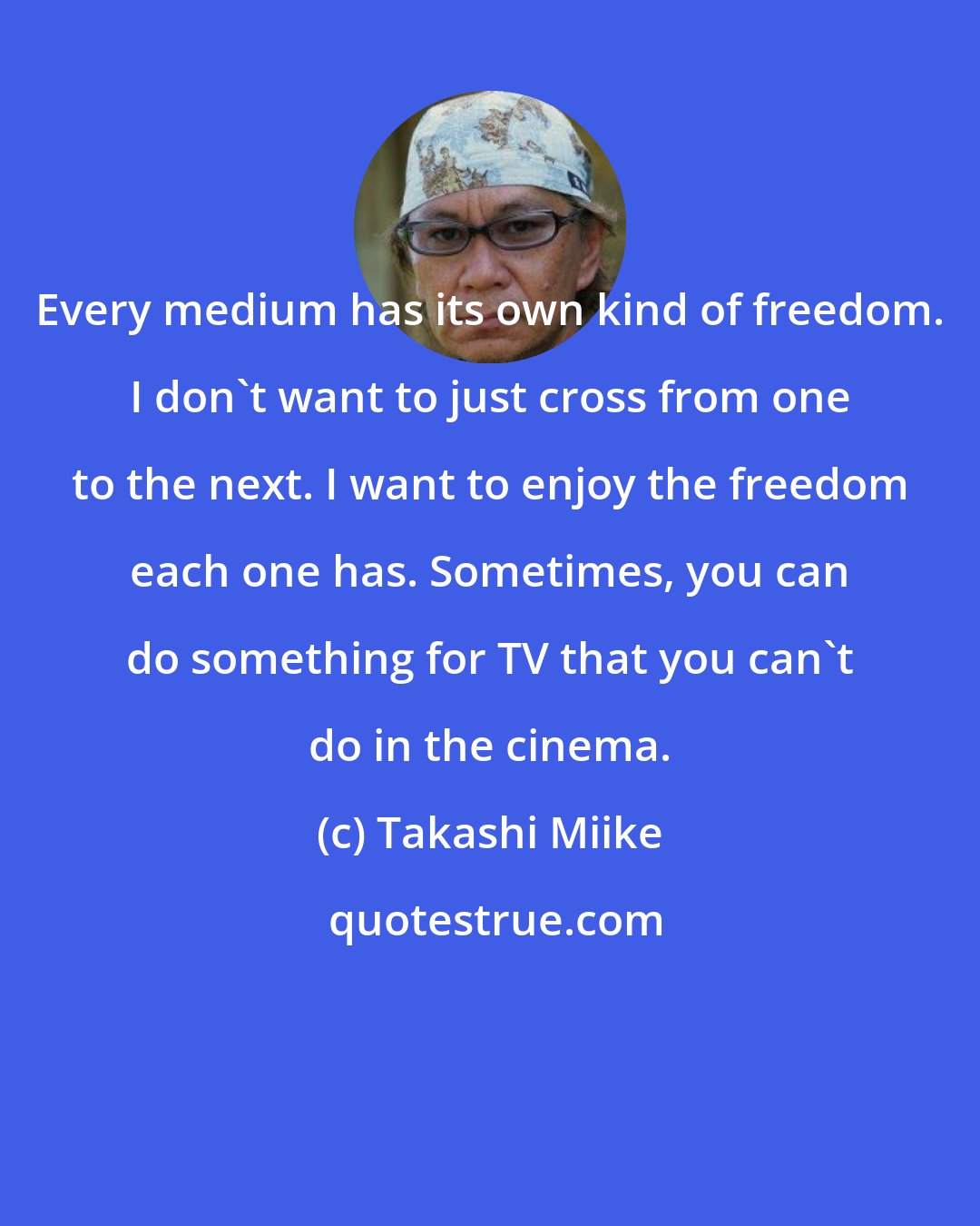 Takashi Miike: Every medium has its own kind of freedom. I don't want to just cross from one to the next. I want to enjoy the freedom each one has. Sometimes, you can do something for TV that you can't do in the cinema.