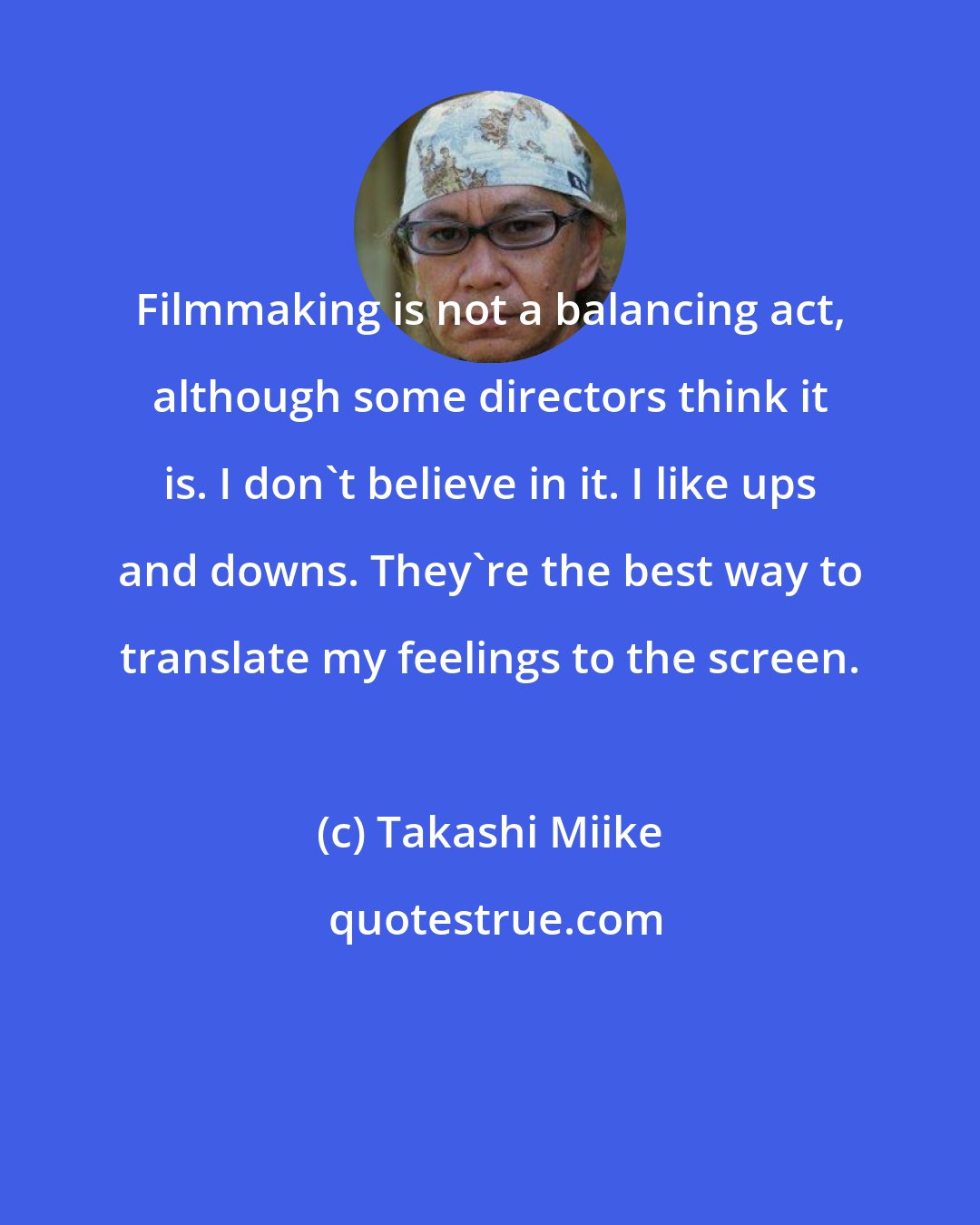 Takashi Miike: Filmmaking is not a balancing act, although some directors think it is. I don't believe in it. I like ups and downs. They're the best way to translate my feelings to the screen.