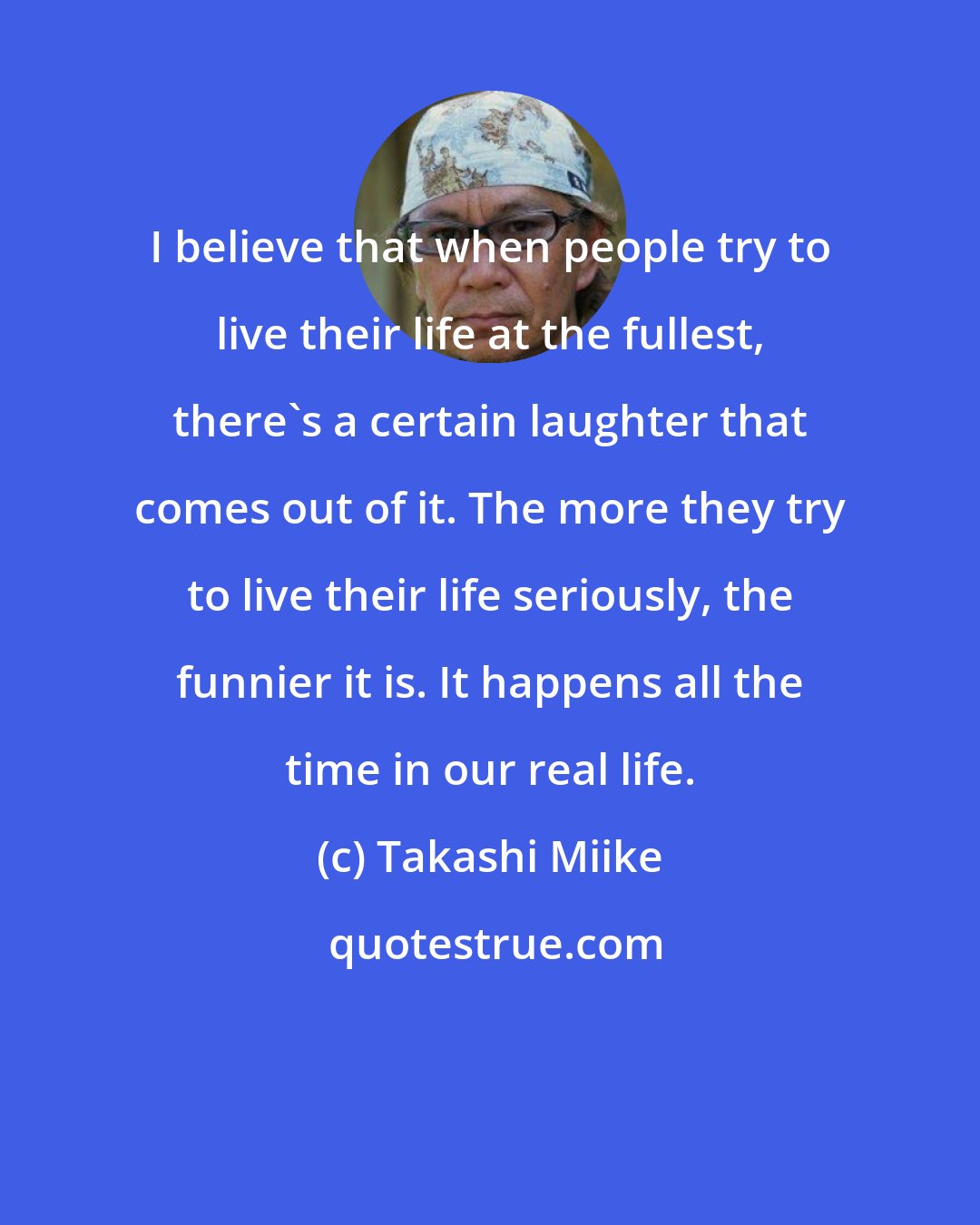 Takashi Miike: I believe that when people try to live their life at the fullest, there's a certain laughter that comes out of it. The more they try to live their life seriously, the funnier it is. It happens all the time in our real life.