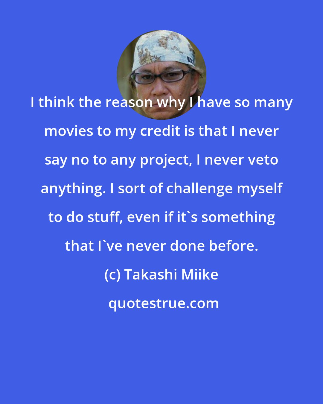 Takashi Miike: I think the reason why I have so many movies to my credit is that I never say no to any project, I never veto anything. I sort of challenge myself to do stuff, even if it's something that I've never done before.