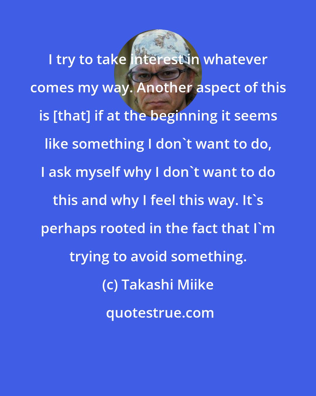 Takashi Miike: I try to take interest in whatever comes my way. Another aspect of this is [that] if at the beginning it seems like something I don't want to do, I ask myself why I don't want to do this and why I feel this way. It's perhaps rooted in the fact that I'm trying to avoid something.