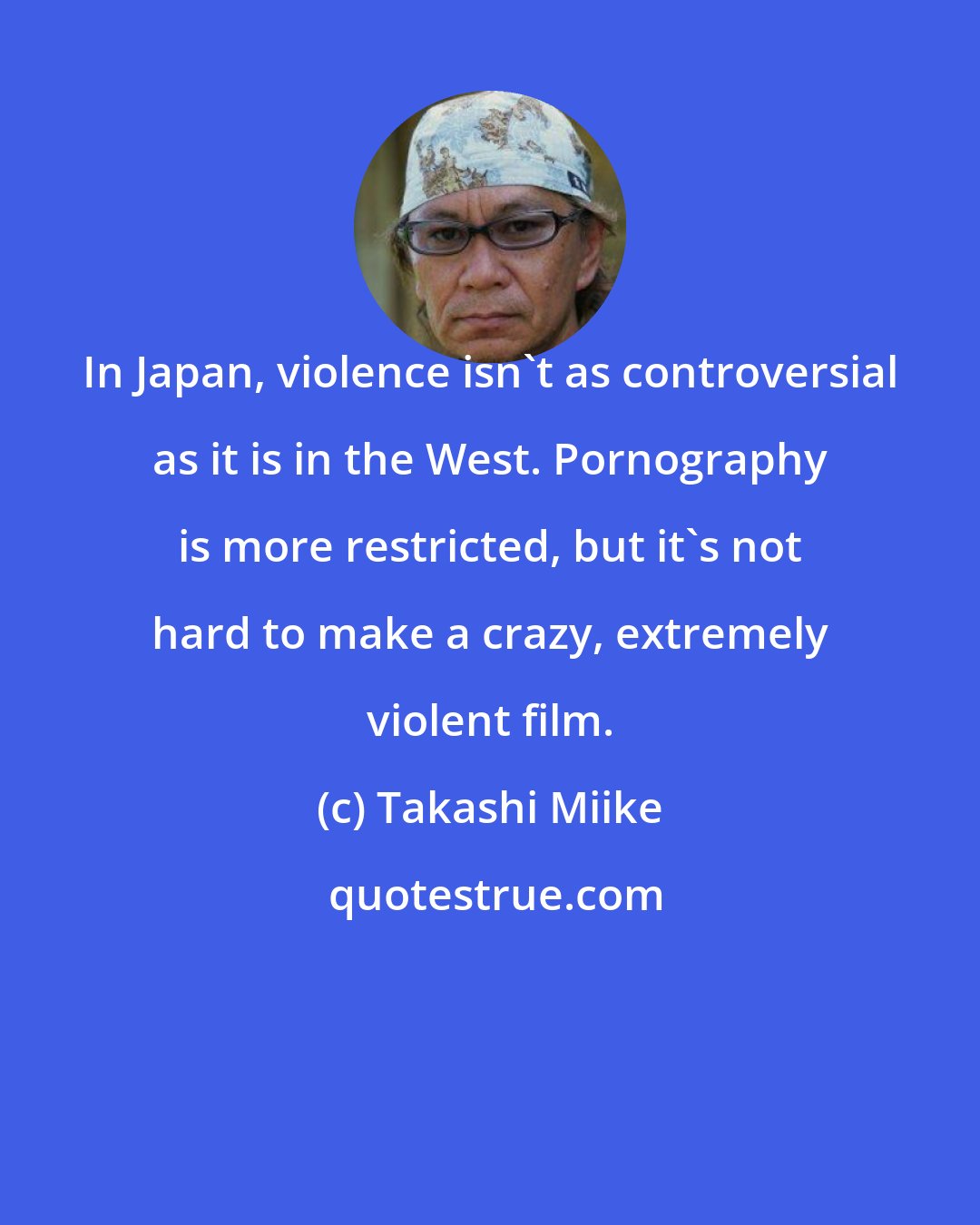 Takashi Miike: In Japan, violence isn't as controversial as it is in the West. Pornography is more restricted, but it's not hard to make a crazy, extremely violent film.