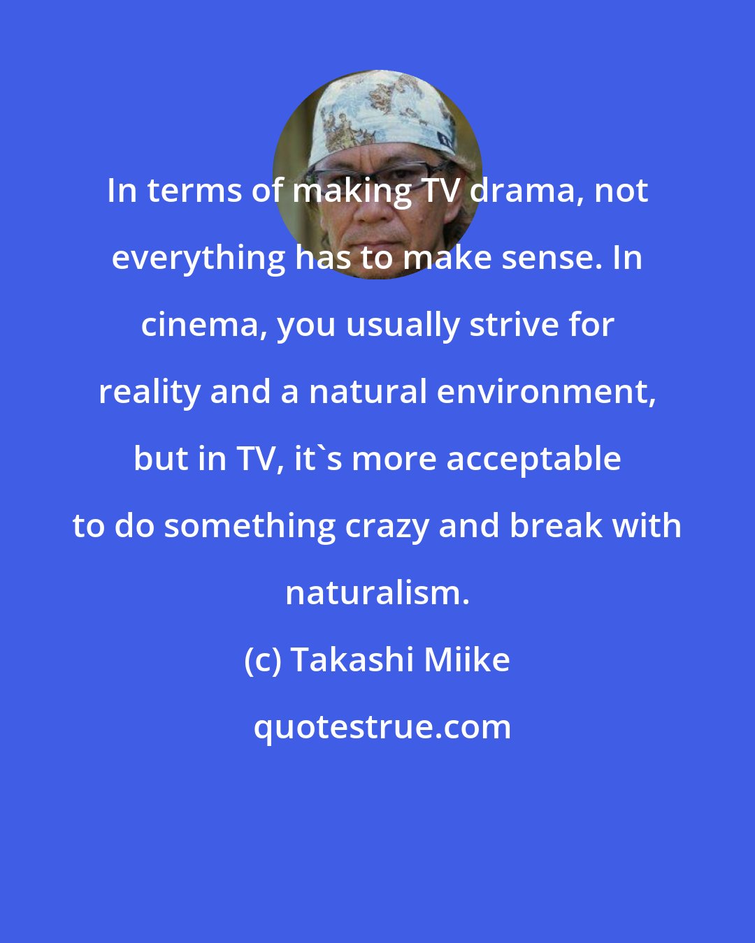 Takashi Miike: In terms of making TV drama, not everything has to make sense. In cinema, you usually strive for reality and a natural environment, but in TV, it's more acceptable to do something crazy and break with naturalism.