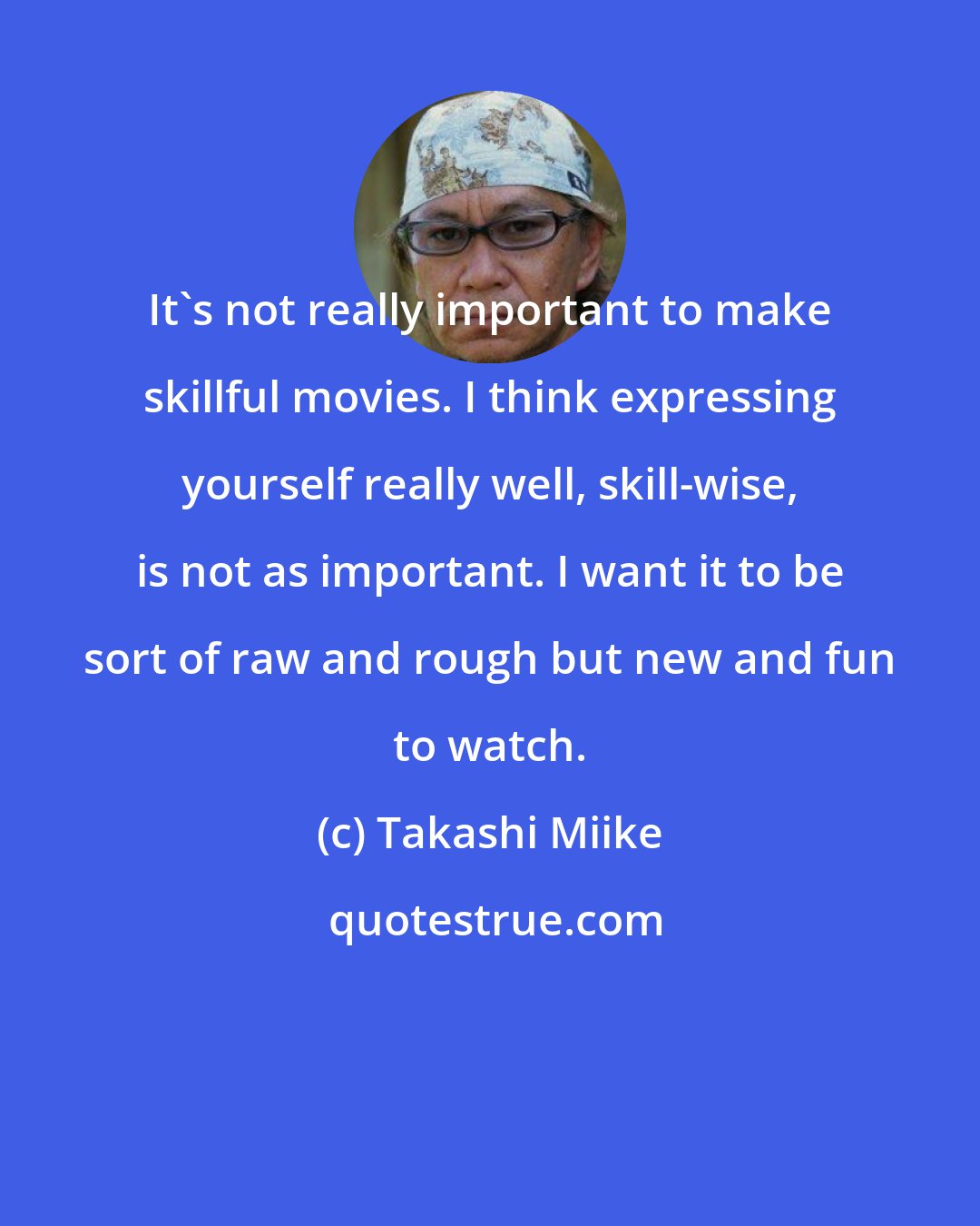 Takashi Miike: It's not really important to make skillful movies. I think expressing yourself really well, skill-wise, is not as important. I want it to be sort of raw and rough but new and fun to watch.