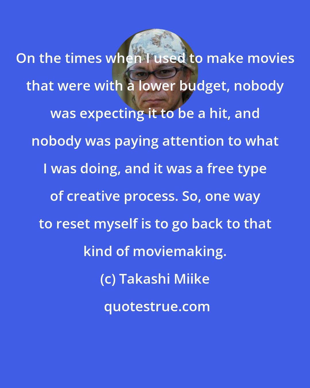 Takashi Miike: On the times when I used to make movies that were with a lower budget, nobody was expecting it to be a hit, and nobody was paying attention to what I was doing, and it was a free type of creative process. So, one way to reset myself is to go back to that kind of moviemaking.