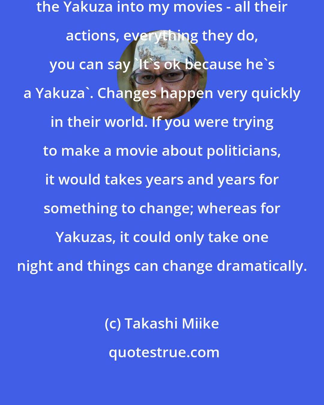 Takashi Miike: The reason I like incorporating the Yakuza into my movies - all their actions, everything they do, you can say 'It's ok because he's a Yakuza'. Changes happen very quickly in their world. If you were trying to make a movie about politicians, it would takes years and years for something to change; whereas for Yakuzas, it could only take one night and things can change dramatically.