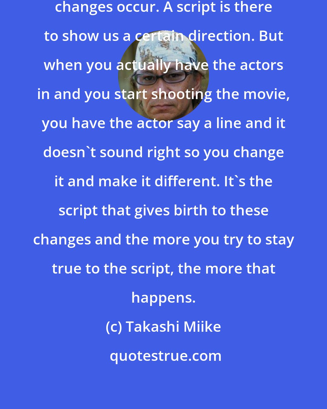 Takashi Miike: When you try to be true to the script, changes occur. A script is there to show us a certain direction. But when you actually have the actors in and you start shooting the movie, you have the actor say a line and it doesn't sound right so you change it and make it different. It's the script that gives birth to these changes and the more you try to stay true to the script, the more that happens.