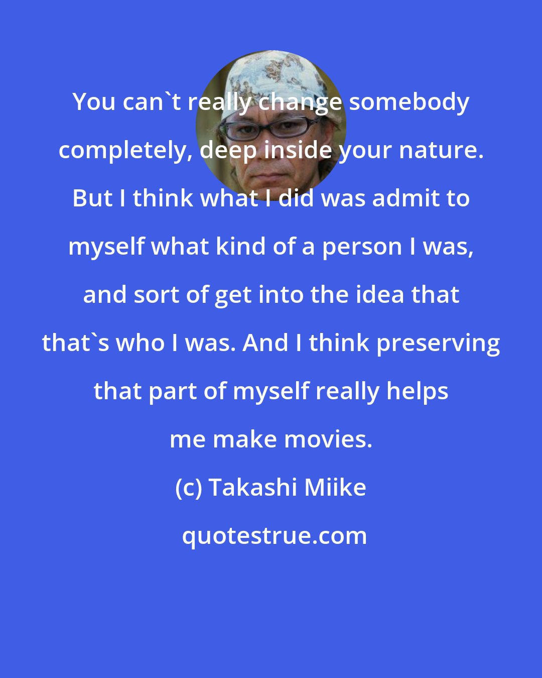 Takashi Miike: You can't really change somebody completely, deep inside your nature. But I think what I did was admit to myself what kind of a person I was, and sort of get into the idea that that's who I was. And I think preserving that part of myself really helps me make movies.