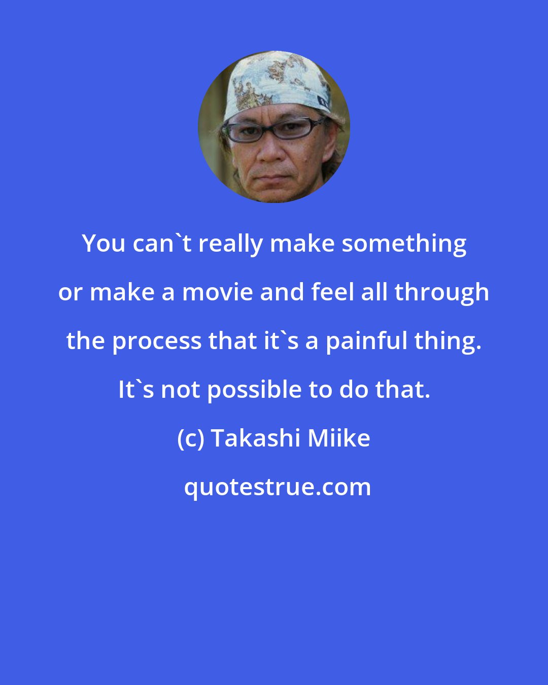 Takashi Miike: You can't really make something or make a movie and feel all through the process that it's a painful thing. It's not possible to do that.