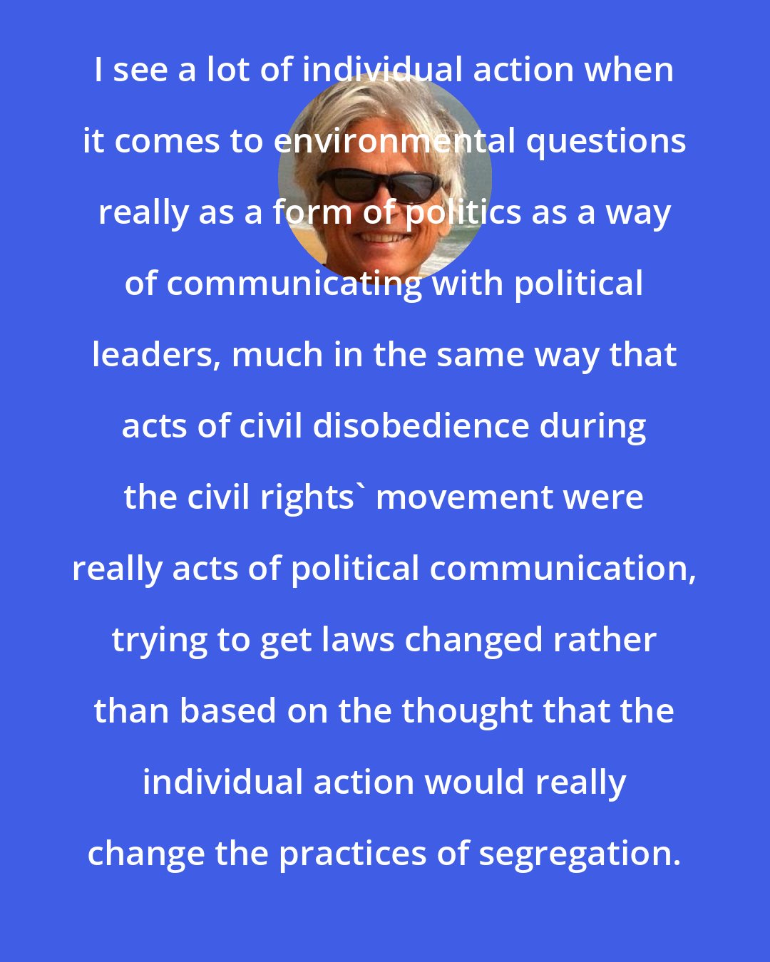 Dale Jamieson: I see a lot of individual action when it comes to environmental questions really as a form of politics as a way of communicating with political leaders, much in the same way that acts of civil disobedience during the civil rights' movement were really acts of political communication, trying to get laws changed rather than based on the thought that the individual action would really change the practices of segregation.