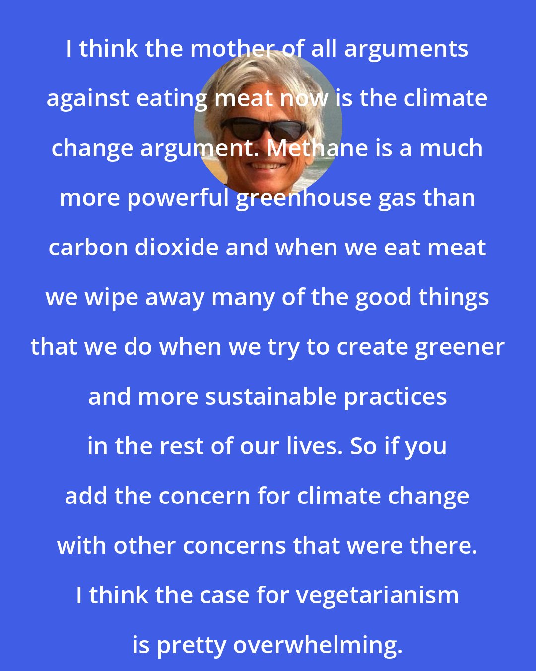 Dale Jamieson: I think the mother of all arguments against eating meat now is the climate change argument. Methane is a much more powerful greenhouse gas than carbon dioxide and when we eat meat we wipe away many of the good things that we do when we try to create greener and more sustainable practices in the rest of our lives. So if you add the concern for climate change with other concerns that were there. I think the case for vegetarianism is pretty overwhelming.