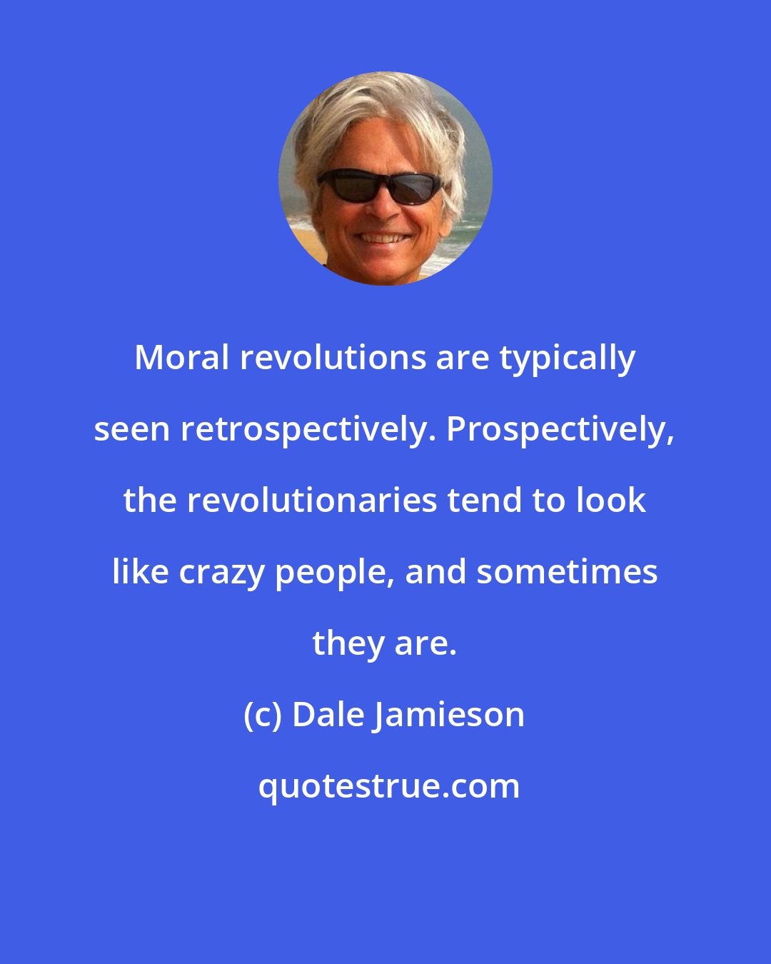 Dale Jamieson: Moral revolutions are typically seen retrospectively. Prospectively, the revolutionaries tend to look like crazy people, and sometimes they are.