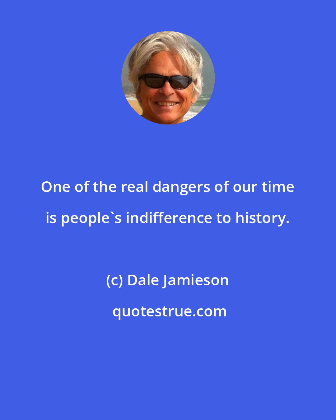 Dale Jamieson: One of the real dangers of our time is people's indifference to history.