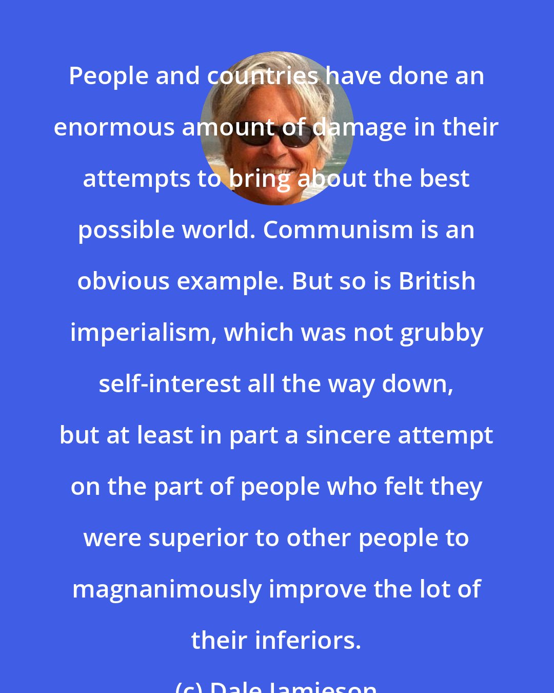 Dale Jamieson: People and countries have done an enormous amount of damage in their attempts to bring about the best possible world. Communism is an obvious example. But so is British imperialism, which was not grubby self-interest all the way down, but at least in part a sincere attempt on the part of people who felt they were superior to other people to magnanimously improve the lot of their inferiors.