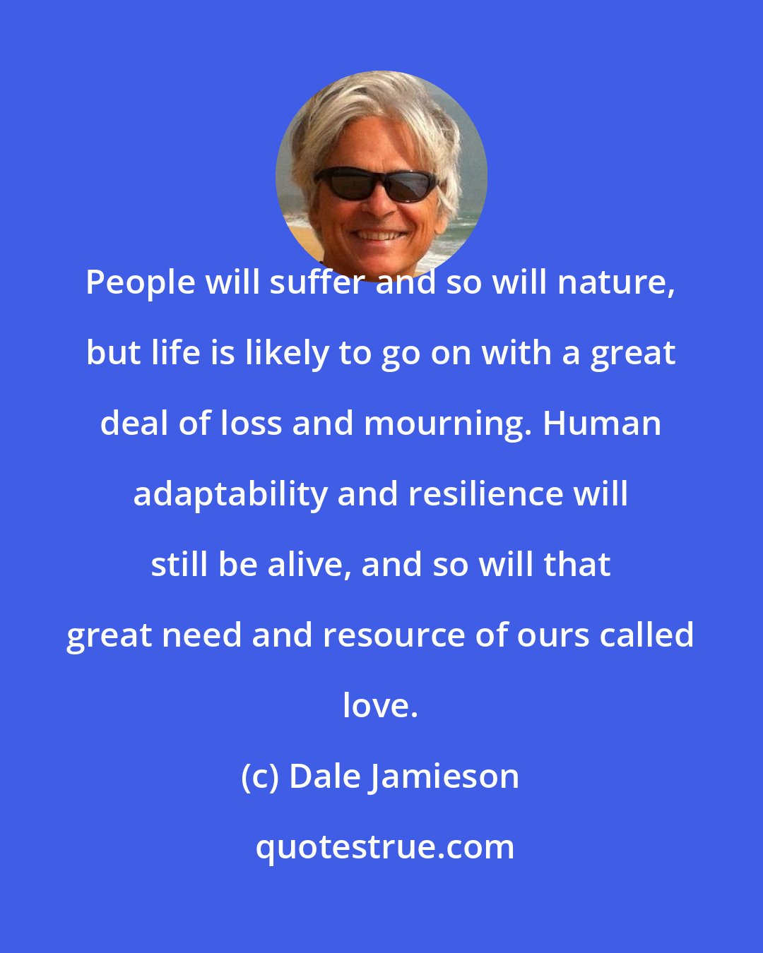 Dale Jamieson: People will suffer and so will nature, but life is likely to go on with a great deal of loss and mourning. Human adaptability and resilience will still be alive, and so will that great need and resource of ours called love.