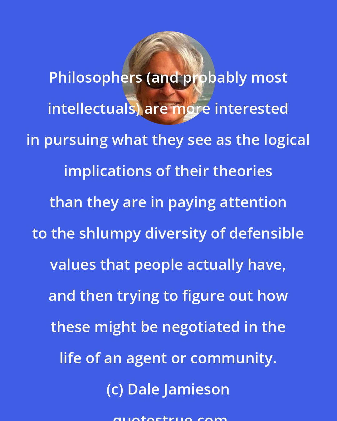 Dale Jamieson: Philosophers (and probably most intellectuals) are more interested in pursuing what they see as the logical implications of their theories than they are in paying attention to the shlumpy diversity of defensible values that people actually have, and then trying to figure out how these might be negotiated in the life of an agent or community.