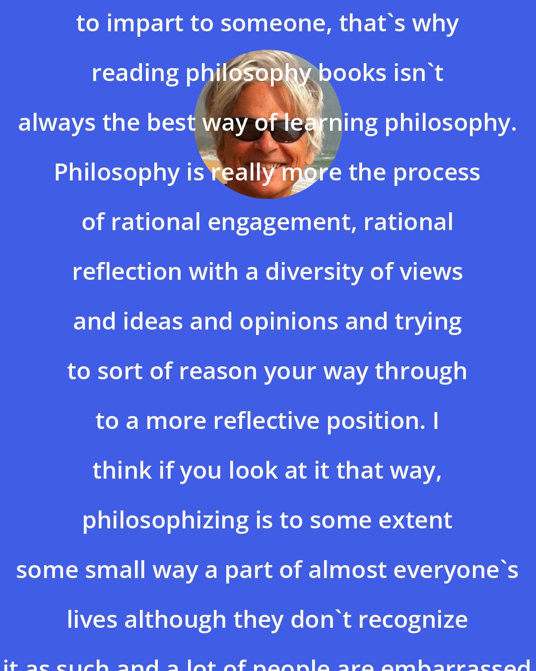 Dale Jamieson: Philosophy is not a body of knowledge to impart to someone, that's why reading philosophy books isn't always the best way of learning philosophy. Philosophy is really more the process of rational engagement, rational reflection with a diversity of views and ideas and opinions and trying to sort of reason your way through to a more reflective position. I think if you look at it that way, philosophizing is to some extent some small way a part of almost everyone's lives although they don't recognize it as such and a lot of people are embarrassed about it.