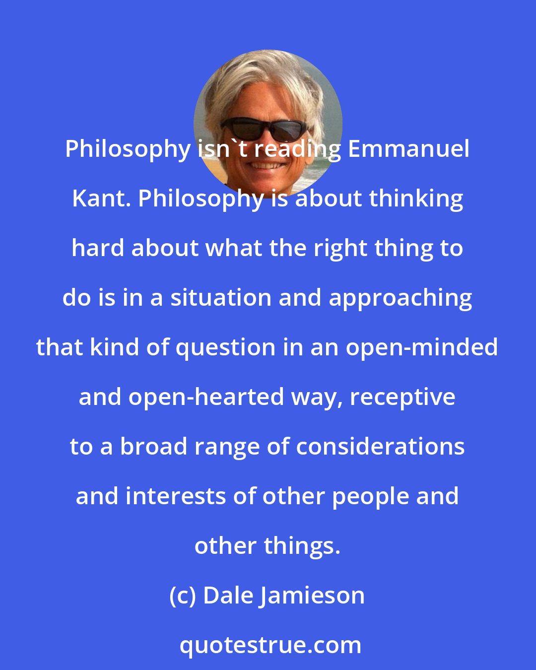 Dale Jamieson: Philosophy isn't reading Emmanuel Kant. Philosophy is about thinking hard about what the right thing to do is in a situation and approaching that kind of question in an open-minded and open-hearted way, receptive to a broad range of considerations and interests of other people and other things.