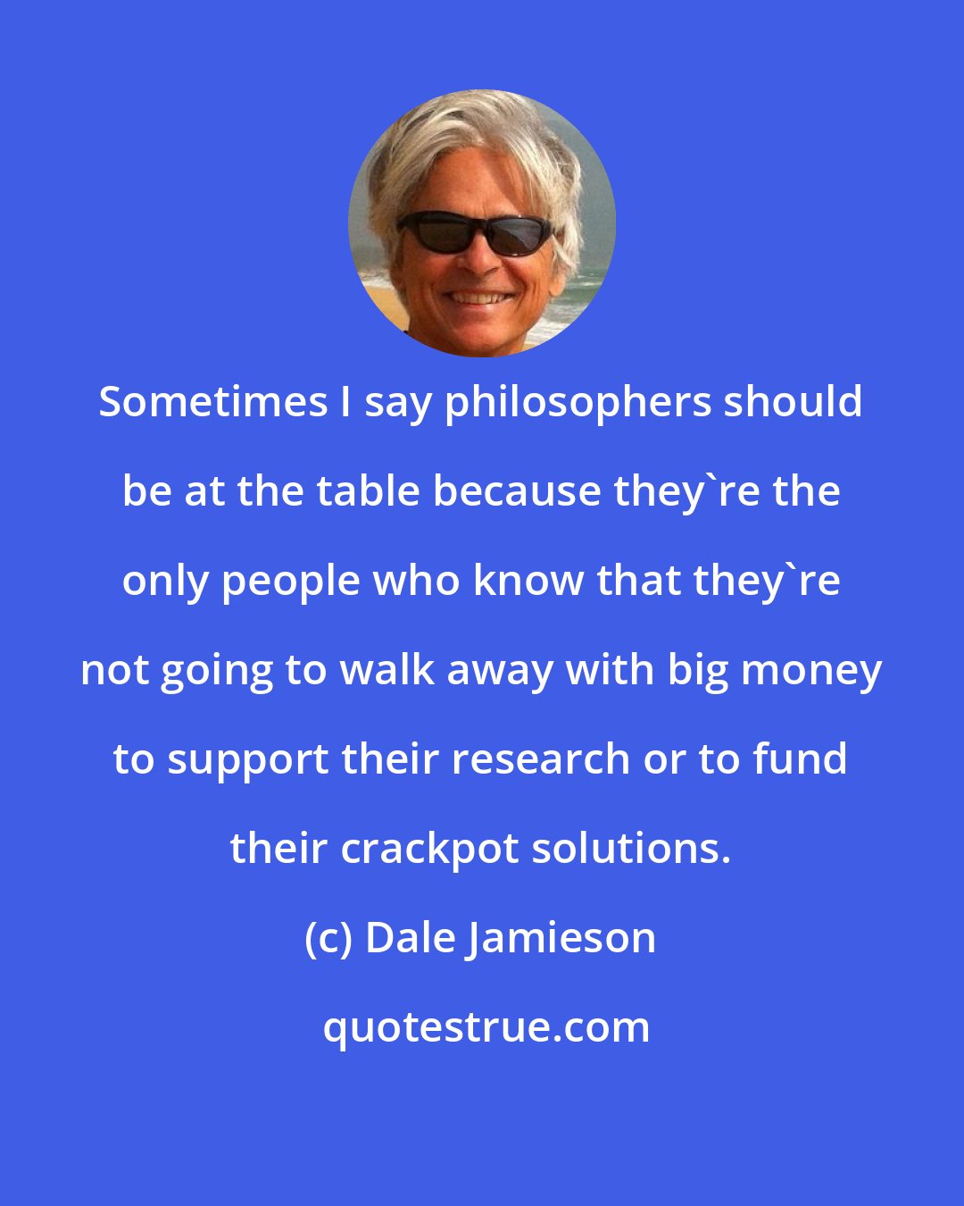 Dale Jamieson: Sometimes I say philosophers should be at the table because they're the only people who know that they're not going to walk away with big money to support their research or to fund their crackpot solutions.