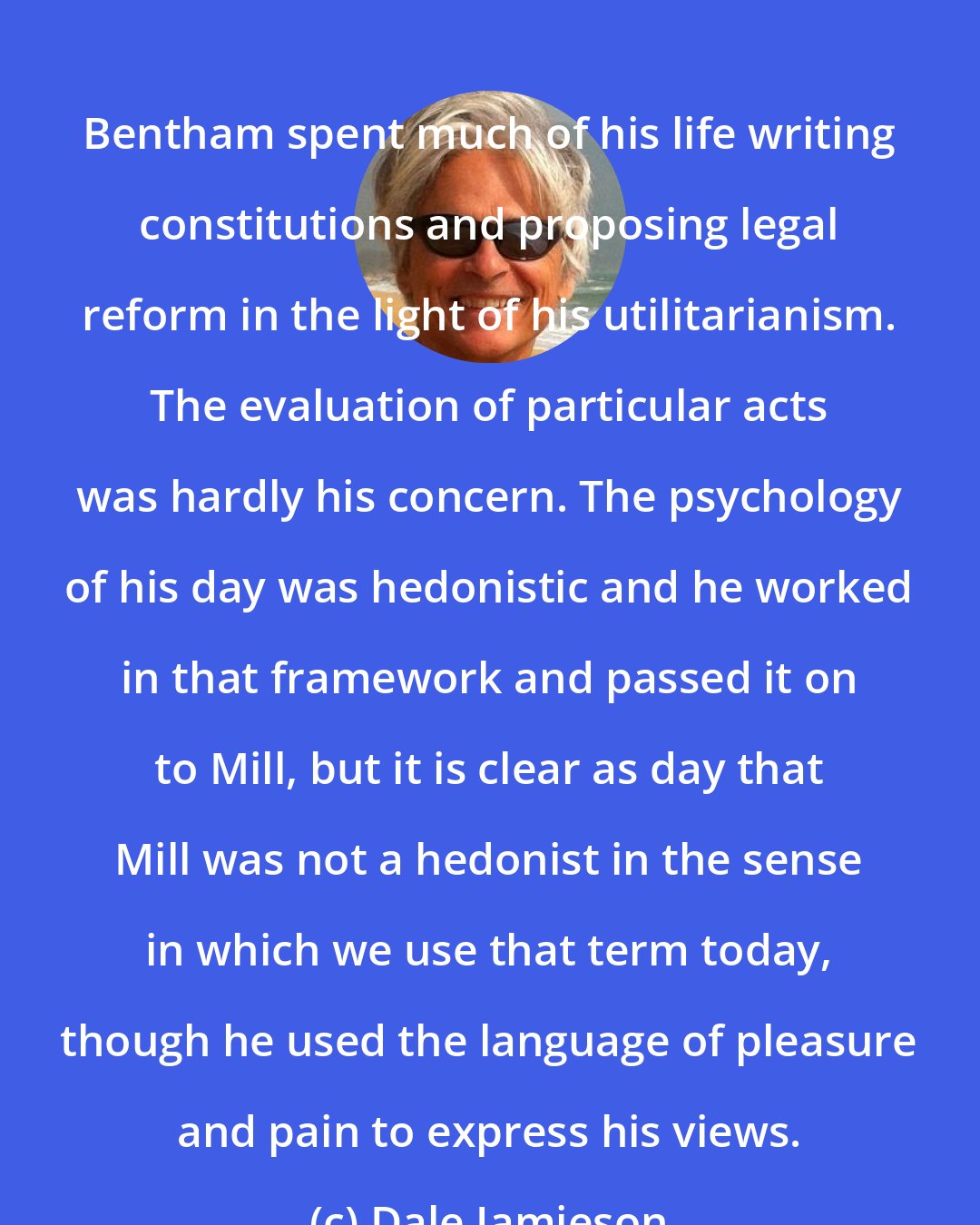 Dale Jamieson: Bentham spent much of his life writing constitutions and proposing legal reform in the light of his utilitarianism. The evaluation of particular acts was hardly his concern. The psychology of his day was hedonistic and he worked in that framework and passed it on to Mill, but it is clear as day that Mill was not a hedonist in the sense in which we use that term today, though he used the language of pleasure and pain to express his views.