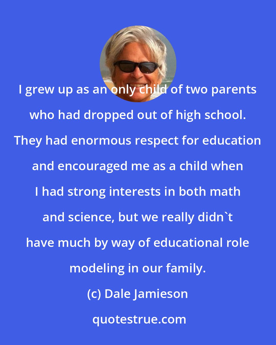 Dale Jamieson: I grew up as an only child of two parents who had dropped out of high school. They had enormous respect for education and encouraged me as a child when I had strong interests in both math and science, but we really didn't have much by way of educational role modeling in our family.