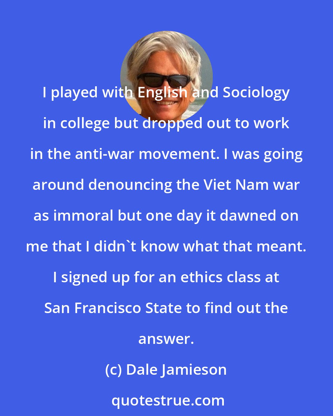 Dale Jamieson: I played with English and Sociology in college but dropped out to work in the anti-war movement. I was going around denouncing the Viet Nam war as immoral but one day it dawned on me that I didn't know what that meant. I signed up for an ethics class at San Francisco State to find out the answer.