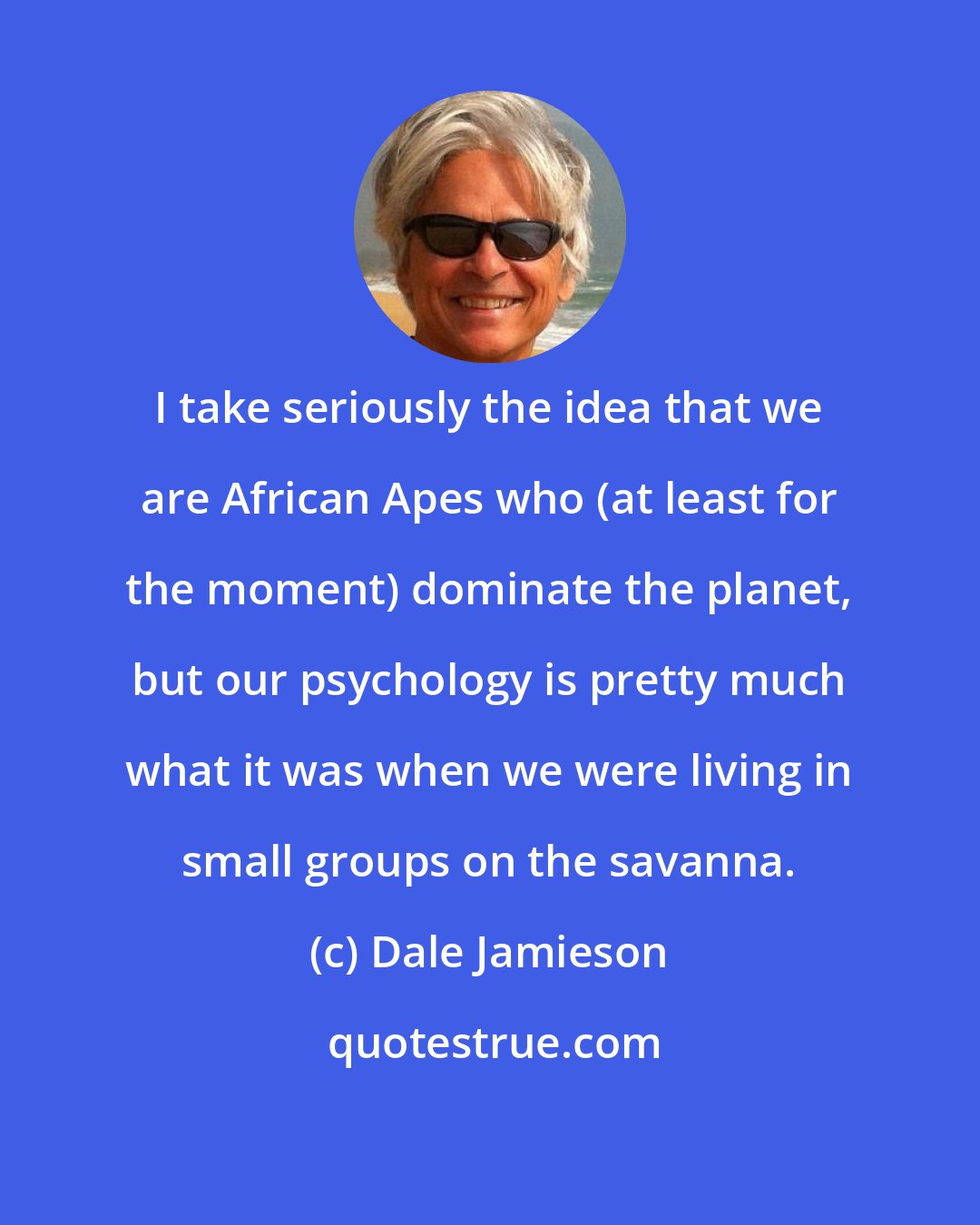 Dale Jamieson: I take seriously the idea that we are African Apes who (at least for the moment) dominate the planet, but our psychology is pretty much what it was when we were living in small groups on the savanna.