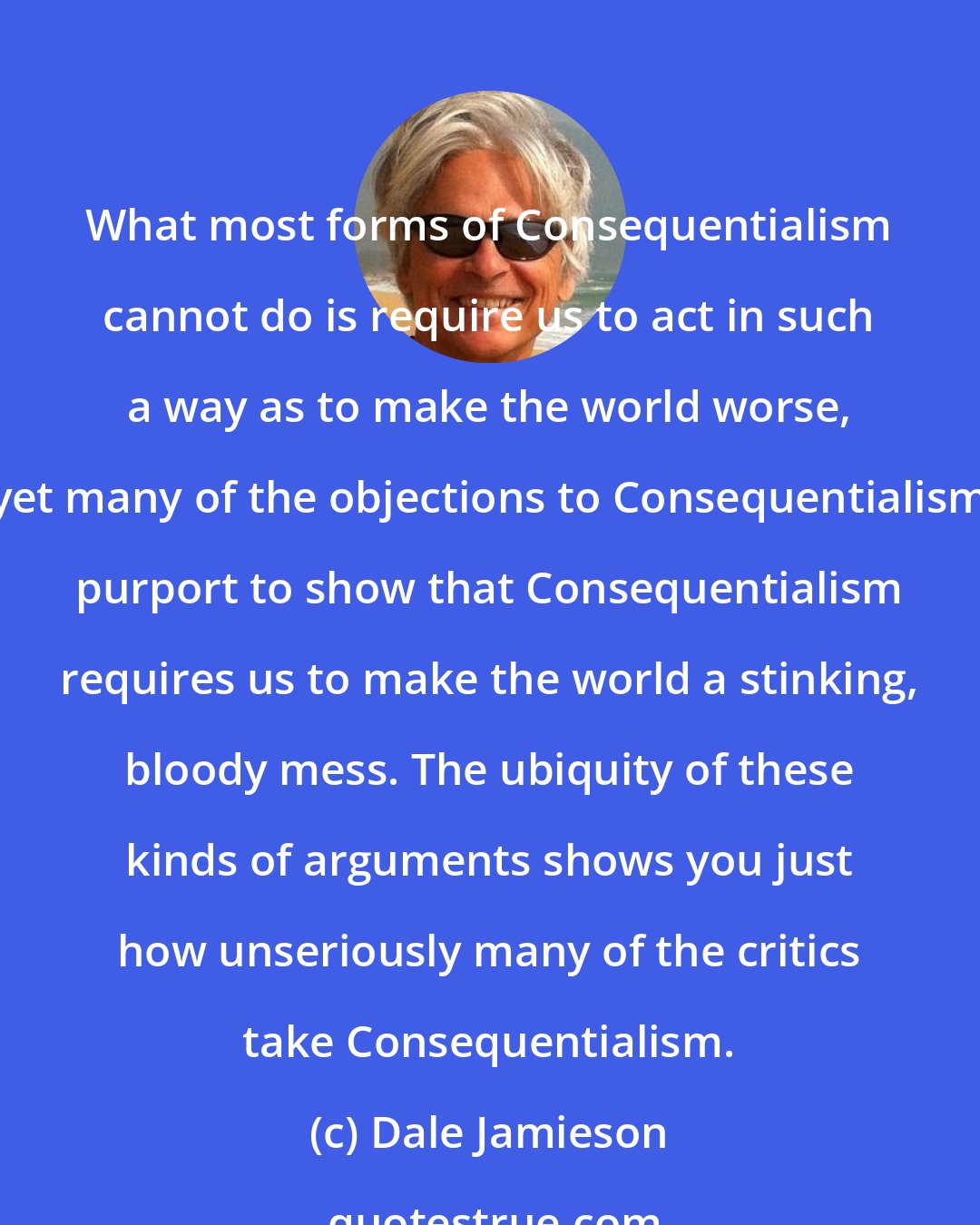 Dale Jamieson: What most forms of Consequentialism cannot do is require us to act in such a way as to make the world worse, yet many of the objections to Consequentialism purport to show that Consequentialism requires us to make the world a stinking, bloody mess. The ubiquity of these kinds of arguments shows you just how unseriously many of the critics take Consequentialism.