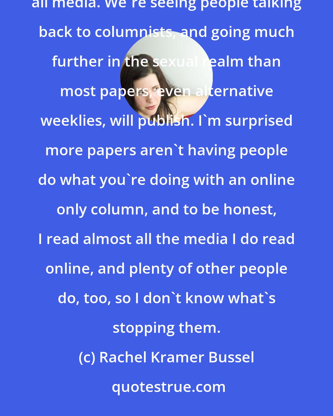 Rachel Kramer Bussel: I think blogging and the ability to instantaneously respond to news items has changed the way we approach all media. We're seeing people talking back to columnists, and going much further in the sexual realm than most papers, even alternative weeklies, will publish. I'm surprised more papers aren't having people do what you're doing with an online only column, and to be honest, I read almost all the media I do read online, and plenty of other people do, too, so I don't know what's stopping them.