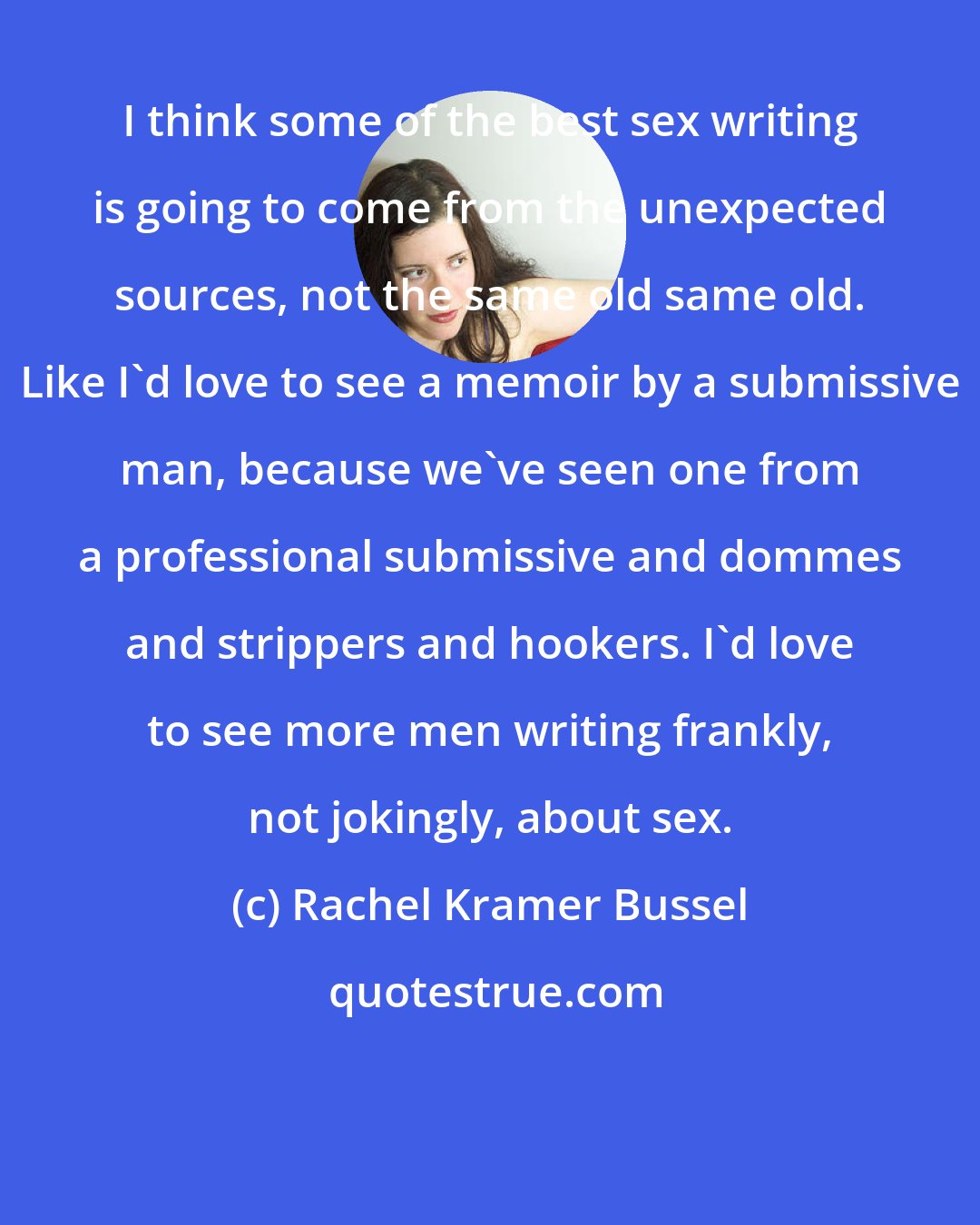 Rachel Kramer Bussel: I think some of the best sex writing is going to come from the unexpected sources, not the same old same old. Like I'd love to see a memoir by a submissive man, because we've seen one from a professional submissive and dommes and strippers and hookers. I'd love to see more men writing frankly, not jokingly, about sex.