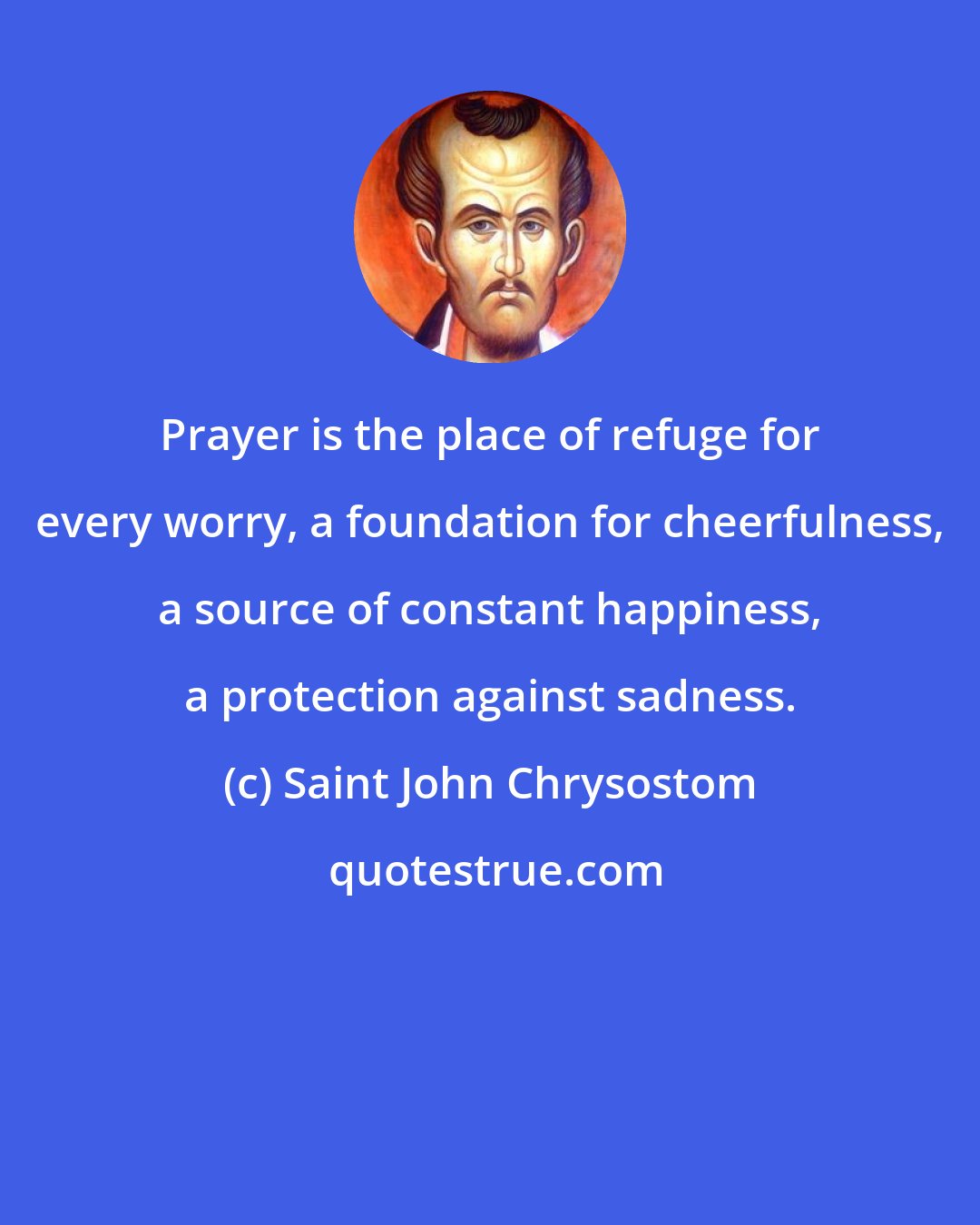 Saint John Chrysostom: Prayer is the place of refuge for every worry, a foundation for cheerfulness, a source of constant happiness, a protection against sadness.