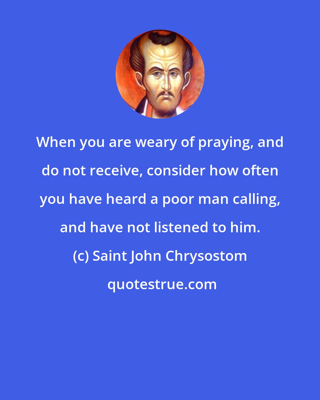 Saint John Chrysostom: When you are weary of praying, and do not receive, consider how often you have heard a poor man calling, and have not listened to him.