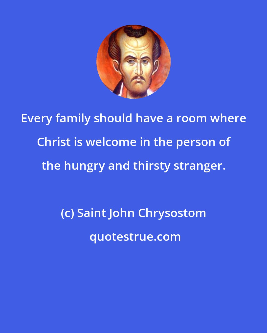 Saint John Chrysostom: Every family should have a room where Christ is welcome in the person of the hungry and thirsty stranger.