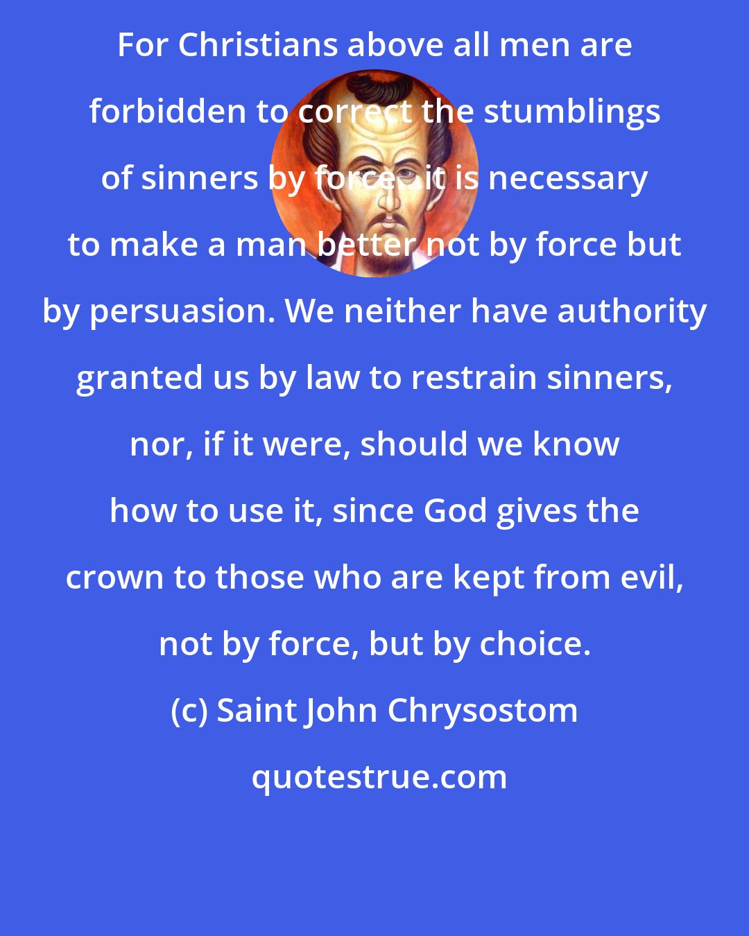 Saint John Chrysostom: For Christians above all men are forbidden to correct the stumblings of sinners by force...it is necessary to make a man better not by force but by persuasion. We neither have authority granted us by law to restrain sinners, nor, if it were, should we know how to use it, since God gives the crown to those who are kept from evil, not by force, but by choice.