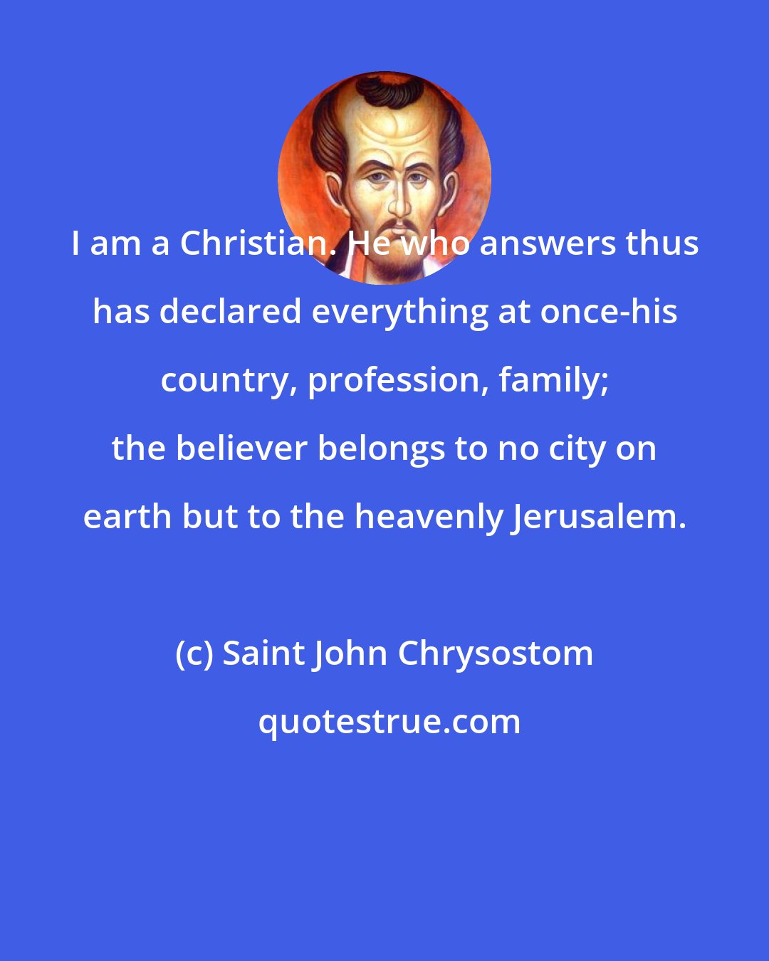 Saint John Chrysostom: I am a Christian. He who answers thus has declared everything at once-his country, profession, family; the believer belongs to no city on earth but to the heavenly Jerusalem.