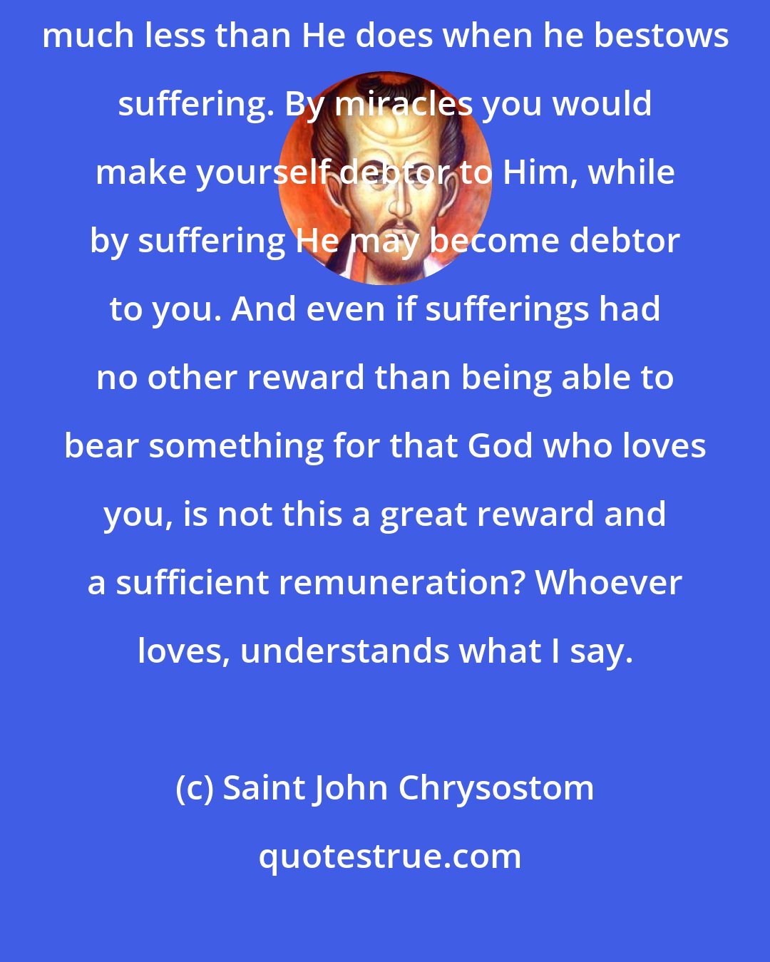 Saint John Chrysostom: If the Lord should give you power to raise the dead, He would give much less than He does when he bestows suffering. By miracles you would make yourself debtor to Him, while by suffering He may become debtor to you. And even if sufferings had no other reward than being able to bear something for that God who loves you, is not this a great reward and a sufficient remuneration? Whoever loves, understands what I say.