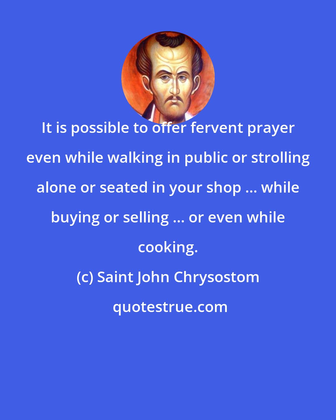 Saint John Chrysostom: It is possible to offer fervent prayer even while walking in public or strolling alone or seated in your shop ... while buying or selling ... or even while cooking.