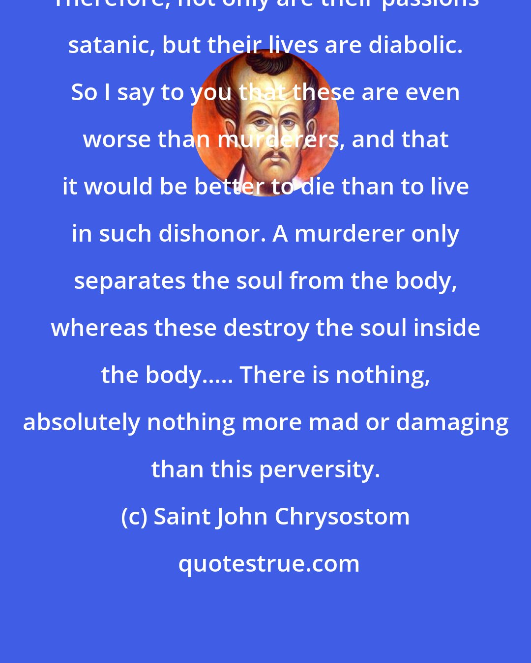 Saint John Chrysostom: Therefore, not only are their passions satanic, but their lives are diabolic. So I say to you that these are even worse than murderers, and that it would be better to die than to live in such dishonor. A murderer only separates the soul from the body, whereas these destroy the soul inside the body..... There is nothing, absolutely nothing more mad or damaging than this perversity.