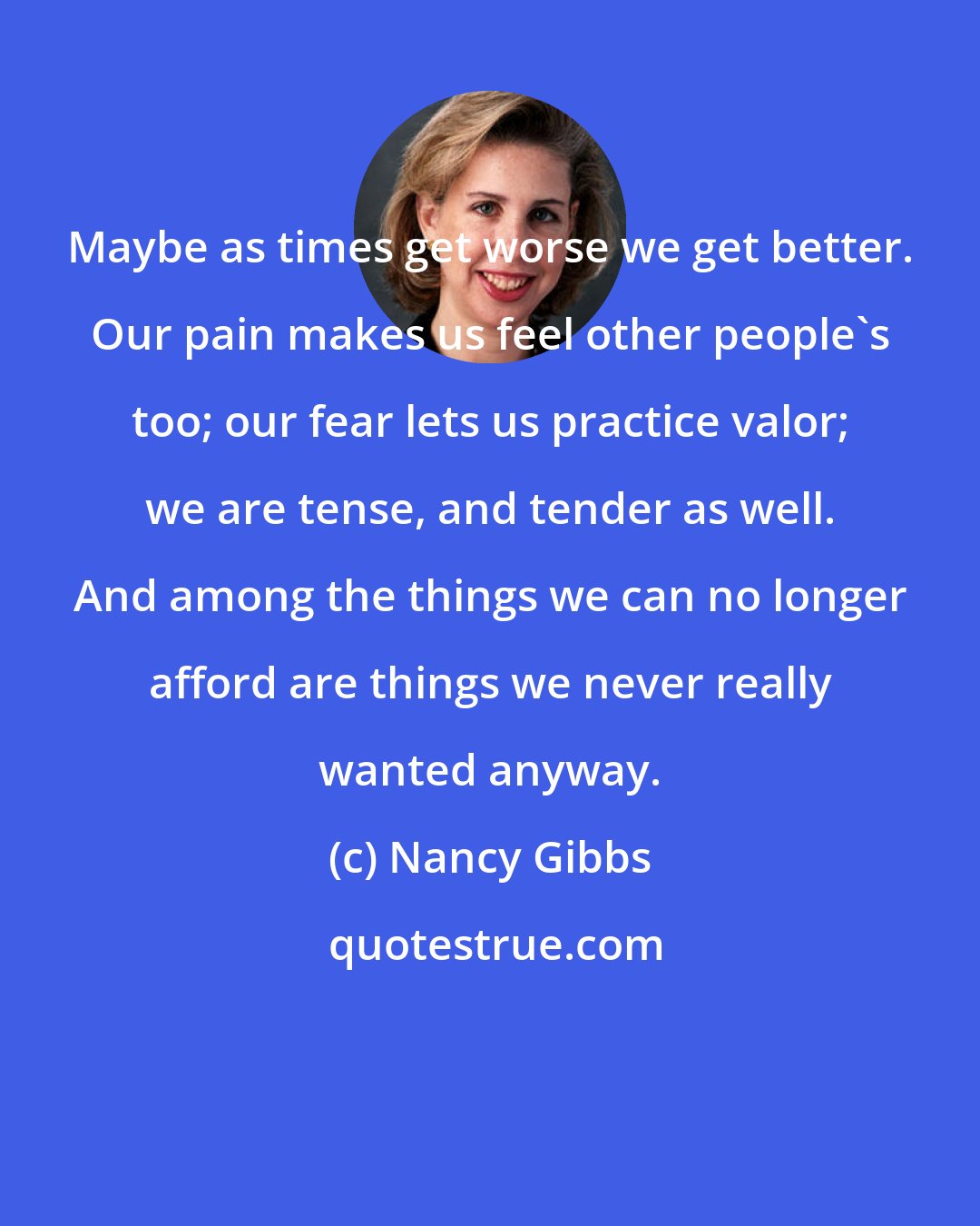 Nancy Gibbs: Maybe as times get worse we get better. Our pain makes us feel other people's too; our fear lets us practice valor; we are tense, and tender as well. And among the things we can no longer afford are things we never really wanted anyway.