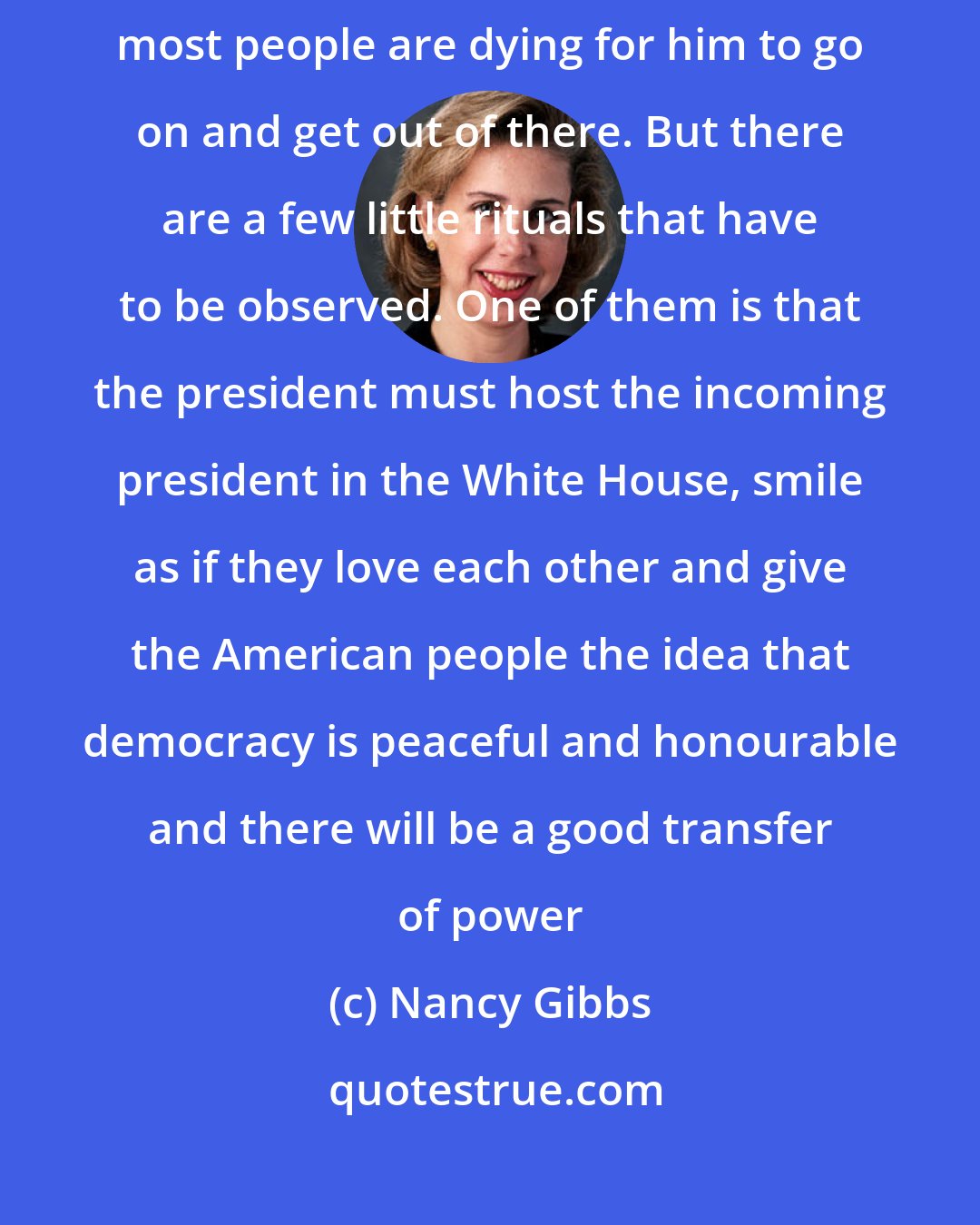 Nancy Gibbs: You know, when a president is about to leave office, most of the time most people are dying for him to go on and get out of there. But there are a few little rituals that have to be observed. One of them is that the president must host the incoming president in the White House, smile as if they love each other and give the American people the idea that democracy is peaceful and honourable and there will be a good transfer of power