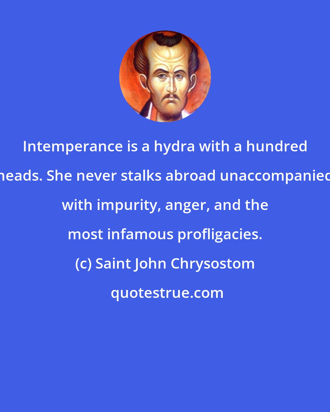 Saint John Chrysostom: Intemperance is a hydra with a hundred heads. She never stalks abroad unaccompanied with impurity, anger, and the most infamous profligacies.