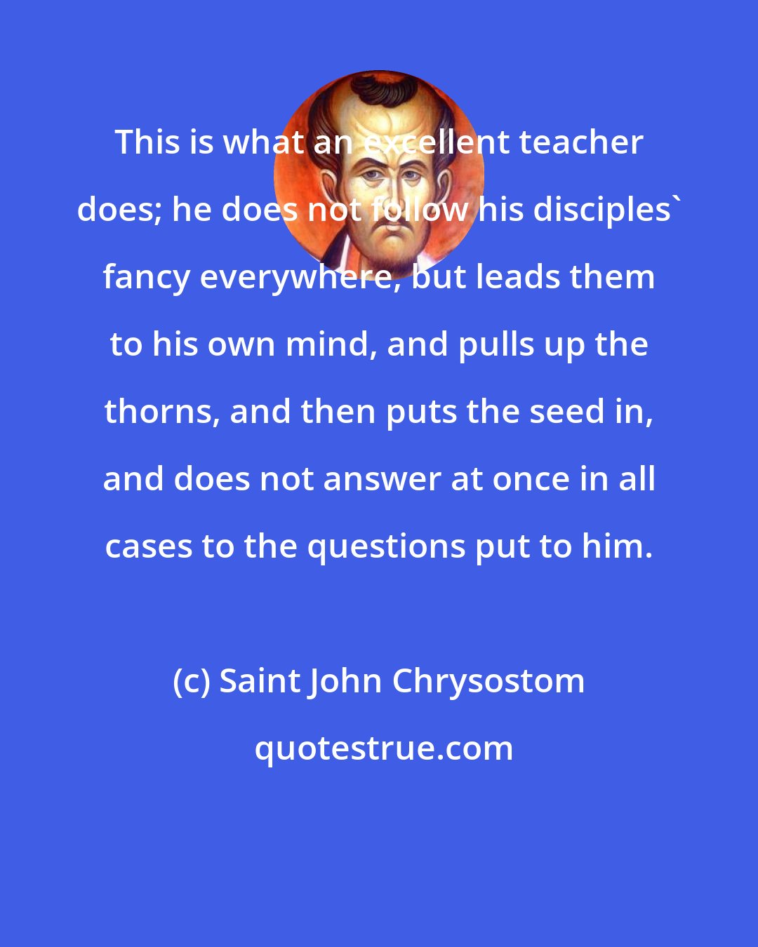 Saint John Chrysostom: This is what an excellent teacher does; he does not follow his disciples' fancy everywhere, but leads them to his own mind, and pulls up the thorns, and then puts the seed in, and does not answer at once in all cases to the questions put to him.